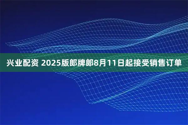 兴业配资 2025版郎牌郎8月11日起接受销售订单