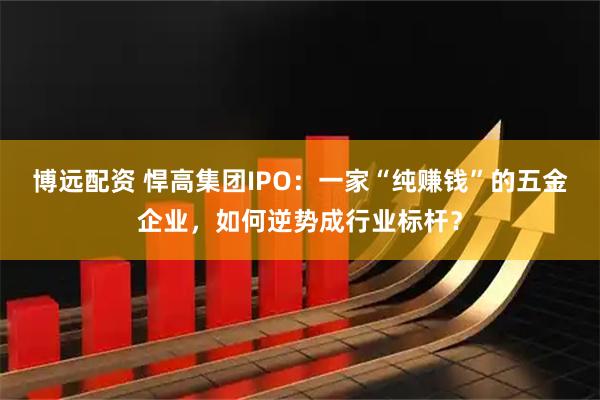 博远配资 悍高集团IPO：一家“纯赚钱”的五金企业，如何逆势成行业标杆？