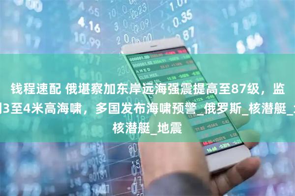 钱程速配 俄堪察加东岸远海强震提高至87级，监测到3至4米高海啸，多国发布海啸预警_俄罗斯_核潜艇_地震