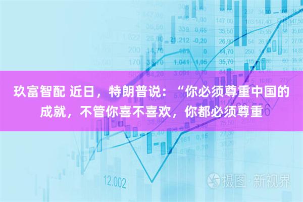玖富智配 近日，特朗普说：“你必须尊重中国的成就，不管你喜不喜欢，你都必须尊重