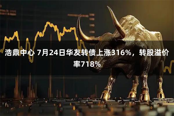 浩鼎中心 7月24日华友转债上涨316%，转股溢价率718%