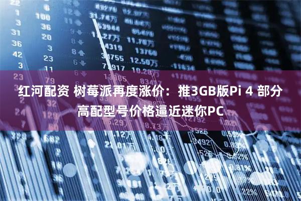 红河配资 树莓派再度涨价：推3GB版Pi 4 部分高配型号价格逼近迷你PC