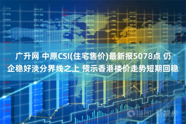 广升网 中原CSI(住宅售价)最新报5078点 仍企稳好淡分界线之上 预示香港楼价走势短期回稳