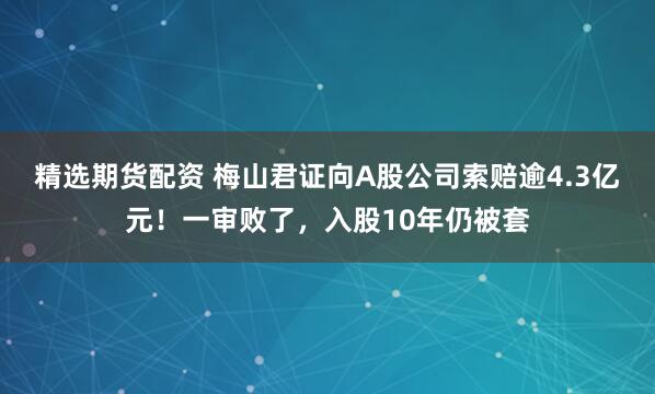 精选期货配资 梅山君证向A股公司索赔逾4.3亿元！一审败了，入股10年仍被套