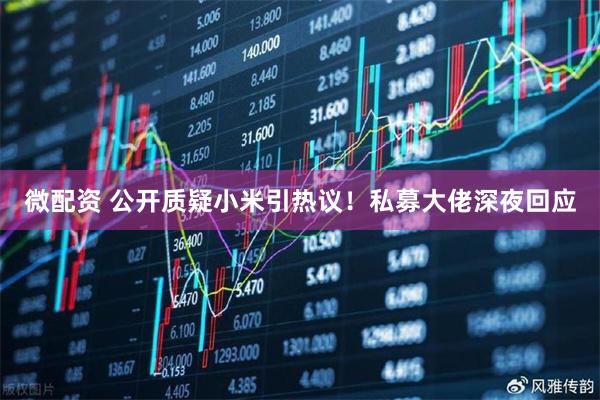 微配资 公开质疑小米引热议！私募大佬深夜回应