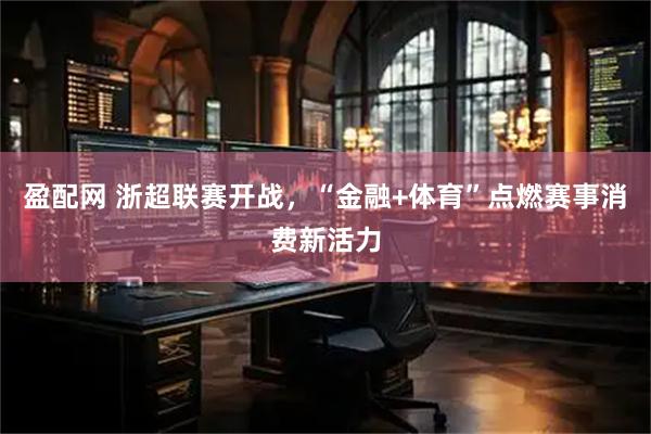 盈配网 浙超联赛开战，“金融+体育”点燃赛事消费新活力