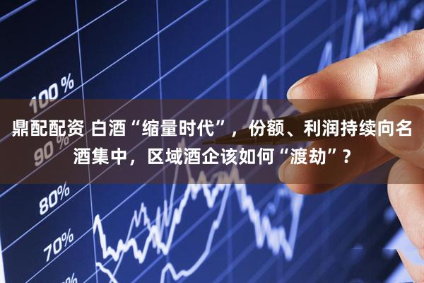 鼎配配资 白酒“缩量时代”，份额、利润持续向名酒集中，区域酒企该如何“渡劫”？