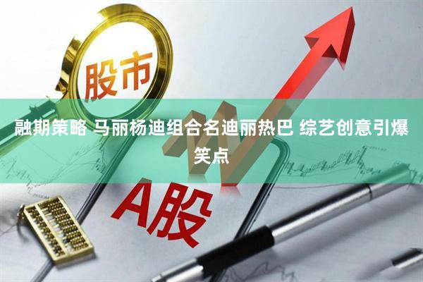 融期策略 马丽杨迪组合名迪丽热巴 综艺创意引爆笑点