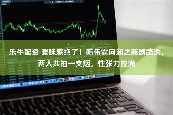 乐牛配资 暧昧感绝了!陈伟霆向涵之新剧路透,两人共抽一支烟,性张力拉满